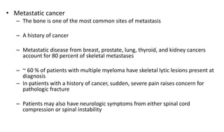• Metastatic cancer
– The bone is one of the most common sites of metastasis
– A history of cancer
– Metastatic disease from breast, prostate, lung, thyroid, and kidney cancers
account for 80 percent of skeletal metastases
– ~ 60 % of patients with multiple myeloma have skeletal lytic lesions present at
diagnosis
– In patients with a history of cancer, sudden, severe pain raises concern for
pathologic fracture
– Patients may also have neurologic symptoms from either spinal cord
compression or spinal instability
 