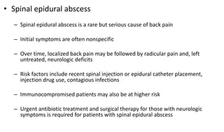 • Spinal epidural abscess
– Spinal epidural abscess is a rare but serious cause of back pain
– Initial symptoms are often nonspecific
– Over time, localized back pain may be followed by radicular pain and, left
untreated, neurologic deficits
– Risk factors include recent spinal injection or epidural catheter placement,
injection drug use, contagious infections
– Immunocompromised patients may also be at higher risk
– Urgent antibiotic treatment and surgical therapy for those with neurologic
symptoms is required for patients with spinal epidural abscess
 