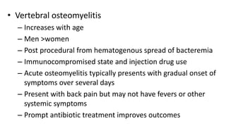 • Vertebral osteomyelitis
– Increases with age
– Men >women
– Post procedural from hematogenous spread of bacteremia
– Immunocompromised state and injection drug use
– Acute osteomyelitis typically presents with gradual onset of
symptoms over several days
– Present with back pain but may not have fevers or other
systemic symptoms
– Prompt antibiotic treatment improves outcomes
 