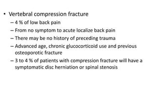 • Vertebral compression fracture
– 4 % of low back pain
– From no symptom to acute localize back pain
– There may be no history of preceding trauma
– Advanced age, chronic glucocorticoid use and previous
osteoporotic fracture
– 3 to 4 % of patients with compression fracture will have a
symptomatic disc herniation or spinal stenosis
 
