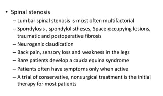 • Spinal stenosis
– Lumbar spinal stenosis is most often multifactorial
– Spondylosis , spondylolistheses, Space-occupying lesions,
traumatic and postoperative fibrosis
– Neurogenic claudication
– Back pain, sensory loss and weakness in the legs
– Rare patients develop a cauda equina syndrome
– Patients often have symptoms only when active
– A trial of conservative, nonsurgical treatment is the initial
therapy for most patients
 