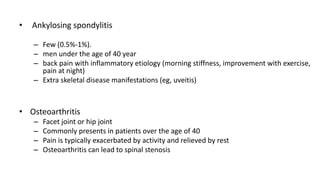 • Ankylosing spondylitis
– Few (0.5%-1%).
– men under the age of 40 year
– back pain with inflammatory etiology (morning stiffness, improvement with exercise,
pain at night)
– Extra skeletal disease manifestations (eg, uveitis)
• Osteoarthritis
– Facet joint or hip joint
– Commonly presents in patients over the age of 40
– Pain is typically exacerbated by activity and relieved by rest
– Osteoarthritis can lead to spinal stenosis
 