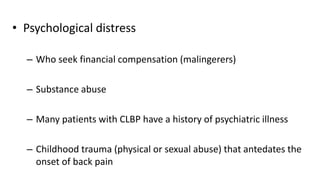 • Psychological distress
– Who seek financial compensation (malingerers)
– Substance abuse
– Many patients with CLBP have a history of psychiatric illness
– Childhood trauma (physical or sexual abuse) that antedates the
onset of back pain
 