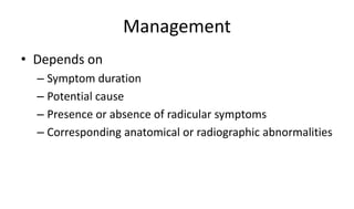 Management
• Depends on
– Symptom duration
– Potential cause
– Presence or absence of radicular symptoms
– Corresponding anatomical or radiographic abnormalities
 