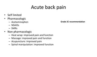 Acute back pain
• Self limited
• Pharmacologic
– Acetaminophen
– NSAIDs
– SMRs
• Non pharmacologic
– Heat wrap: improved pain and function
– Massage: improved pain and function
– Acupuncture: improved pain
– Spinal manipulation: improved function
Grade 2C recommendation
 