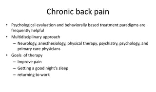 Chronic back pain
• Psychological evaluation and behaviorally based treatment paradigms are
frequently helpful
• Multidisciplinary approach
– Neurology, anesthesiology, physical therapy, psychiatry, psychology, and
primary care physicians
• Goals of therapy
– Improve pain
– Getting a good night’s sleep
– returning to work
 
