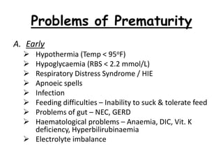 Problems of Prematurity
A. Early
 Hypothermia (Temp < 95oF)
 Hypoglycaemia (RBS < 2.2 mmol/L)
 Respiratory Distress Syndrome / HIE
 Apnoeic spells
 Infection
 Feeding difficulties – Inability to suck & tolerate feed
 Problems of gut – NEC, GERD
 Haematological problems – Anaemia, DIC, Vit. K
deficiency, Hyperbilirubinaemia
 Electrolyte imbalance
 
