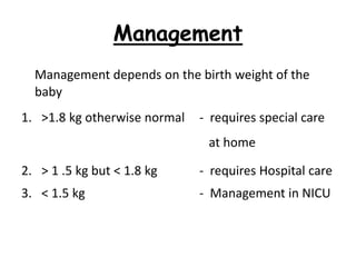 Management
Management depends on the birth weight of the
baby
1. >1.8 kg otherwise normal - requires special care
at home
2. > 1 .5 kg but < 1.8 kg - requires Hospital care
3. < 1.5 kg - Management in NICU
 