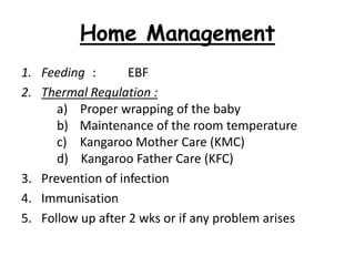 Home Management
1. Feeding : EBF
2. Thermal Regulation :
a) Proper wrapping of the baby
b) Maintenance of the room temperature
c) Kangaroo Mother Care (KMC)
d) Kangaroo Father Care (KFC)
3. Prevention of infection
4. Immunisation
5. Follow up after 2 wks or if any problem arises
 