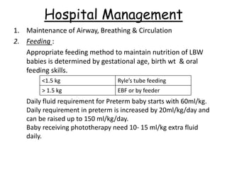 Hospital Management
1. Maintenance of Airway, Breathing & Circulation
2. Feeding :
Appropriate feeding method to maintain nutrition of LBW
babies is determined by gestational age, birth wt & oral
feeding skills.
Daily fluid requirement for Preterm baby starts with 60ml/kg.
Daily requirement in preterm is increased by 20ml/kg/day and
can be raised up to 150 ml/kg/day.
Baby receiving phototherapy need 10- 15 ml/kg extra fluid
daily.
<1.5 kg Ryle’s tube feeding
> 1.5 kg EBF or by feeder
 