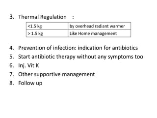 3. Thermal Regulation :
4. Prevention of infection: indication for antibiotics
5. Start antibiotic therapy without any symptoms too
6. Inj. Vit K
7. Other supportive management
8. Follow up
<1.5 kg by overhead radiant warmer
> 1.5 kg Like Home management
 