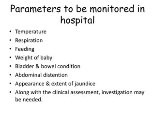 Parameters to be monitored in
hospital
• Temperature
• Respiration
• Feeding
• Weight of baby
• Bladder & bowel condition
• Abdominal distention
• Appearance & extent of jaundice
• Along with the clinical assessment, investigation may
be needed.
 