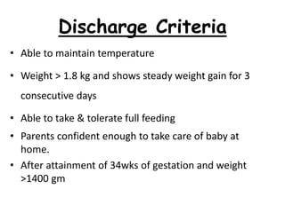 Discharge Criteria
• Able to maintain temperature
• Weight > 1.8 kg and shows steady weight gain for 3
consecutive days
• Able to take & tolerate full feeding
• Parents confident enough to take care of baby at
home.
• After attainment of 34wks of gestation and weight
>1400 gm
 