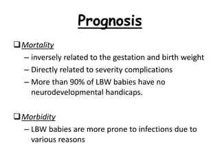 Prognosis
Mortality
– inversely related to the gestation and birth weight
– Directly related to severity complications
– More than 90% of LBW babies have no
neurodevelopmental handicaps.
Morbidity
– LBW babies are more prone to infections due to
various reasons
 
