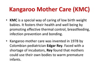 Kangaroo Mother Care (KMC)
• KMC is a special way of caring of low birth weight
babies. It fosters their health and well being by
promoting effective thermal control, breastfeeding,
infection prevention and bonding.
• Kangaroo mother care was invented in 1978 by
Colombian pediatrician Edgar Rey. Faced with a
shortage of incubators, Rey found that mothers
could use their own bodies to warm premature
infants.
 