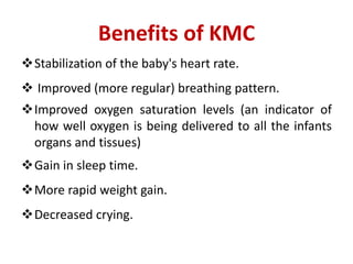 Benefits of KMC
Stabilization of the baby's heart rate.
 Improved (more regular) breathing pattern.
Improved oxygen saturation levels (an indicator of
how well oxygen is being delivered to all the infants
organs and tissues)
Gain in sleep time.
More rapid weight gain.
Decreased crying.
 