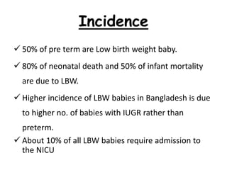 Incidence
 50% of pre term are Low birth weight baby.
 80% of neonatal death and 50% of infant mortality
are due to LBW.
 Higher incidence of LBW babies in Bangladesh is due
to higher no. of babies with IUGR rather than
preterm.
 About 10% of all LBW babies require admission to
the NICU
 