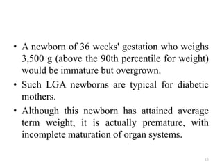 • A newborn of 36 weeks' gestation who weighs
3,500 g (above the 90th percentile for weight)
would be immature but overgrown.
• Such LGA newborns are typical for diabetic
mothers.
• Although this newborn has attained average
term weight, it is actually premature, with
incomplete maturation of organ systems.
13
 