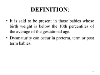 DEFINITION:
• It is said to be present in those babies whose
birth weight is below the 10th percentiles of
the average of the gestational age.
• Dysmaturity can occur in preterm, term or post
term babies.
15
 