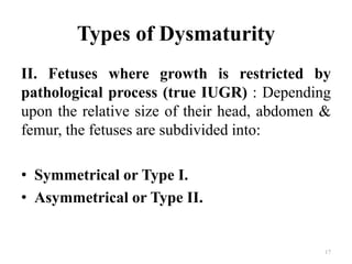 Types of Dysmaturity
II. Fetuses where growth is restricted by
pathological process (true IUGR) : Depending
upon the relative size of their head, abdomen &
femur, the fetuses are subdivided into:
• Symmetrical or Type I.
• Asymmetrical or Type II.
17
 