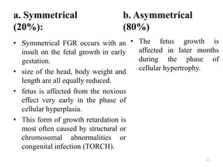 a. Symmetrical
(20%):
• Symmetrical FGR occurs with an
insult on the fetal growth in early
gestation.
• size of the head, body weight and
length are all equally reduced.
• fetus is affected from the noxious
effect very early in the phase of
cellular hyperplasia.
• This form of growth retardation is
most often caused by structural or
chromosomal abnormalities or
congenital infection (TORCH).
b. Asymmetrical
(80%)
• The fetus growth is
affected in later months
during the phase of
cellular hypertrophy.
22
 