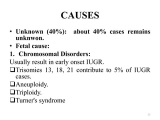 CAUSES
• Unknown (40%): about 40% cases remains
unknwon.
• Fetal cause:
1. Chromosomal Disorders:
Usually result in early onset IUGR.
Trisomies 13, 18, 21 contribute to 5% of IUGR
cases.
Aneuploidy.
Triploidy.
Turner's syndrome
25
 