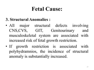 Fetal Cause:
3. Structural Anomalies :
• All major structural defects involving
CNS,CVS, GIT, Genitourinary and
musculoskeletal system are associated with
increased risk of fetal growth restriction.
• If growth restriction is associated with
polyhydramnios, the incidence of structural
anomaly is substantially increased.
27
 