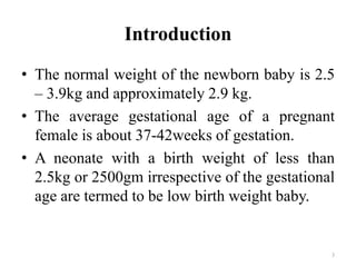 Introduction
• The normal weight of the newborn baby is 2.5
– 3.9kg and approximately 2.9 kg.
• The average gestational age of a pregnant
female is about 37-42weeks of gestation.
• A neonate with a birth weight of less than
2.5kg or 2500gm irrespective of the gestational
age are termed to be low birth weight baby.
3
 