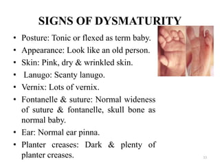 SIGNS OF DYSMATURITY
• Posture: Tonic or flexed as term baby.
• Appearance: Look like an old person.
• Skin: Pink, dry & wrinkled skin.
• Lanugo: Scanty lanugo.
• Vernix: Lots of vernix.
• Fontanelle & suture: Normal wideness
of suture & fontanelle, skull bone as
normal baby.
• Ear: Normal ear pinna.
• Planter creases: Dark & plenty of
planter creases. 33
 