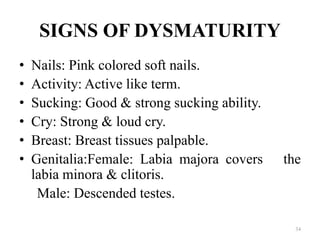 SIGNS OF DYSMATURITY
• Nails: Pink colored soft nails.
• Activity: Active like term.
• Sucking: Good & strong sucking ability.
• Cry: Strong & loud cry.
• Breast: Breast tissues palpable.
• Genitalia:Female: Labia majora covers the
labia minora & clitoris.
Male: Descended testes.
34
 