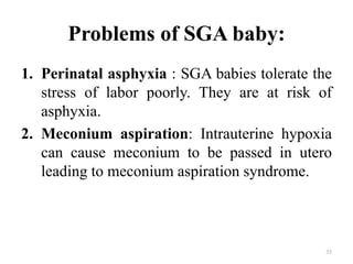 Problems of SGA baby:
1. Perinatal asphyxia : SGA babies tolerate the
stress of labor poorly. They are at risk of
asphyxia.
2. Meconium aspiration: Intrauterine hypoxia
can cause meconium to be passed in utero
leading to meconium aspiration syndrome.
35
 