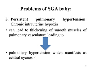 Problems of SGA baby:
3. Persistent pulmonary hypertension:
Chronic intrauterine hypoxia
• can lead to thickening of smooth muscles of
pulmonary vasculature leading to
• pulmonary hypertension which manifests as
central cyanosis
36
 