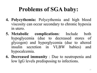 Problems of SGA baby:
4. Polycythemia: Polycythemia and high blood
viscosity can occur secondary to chronic hypoxia
in utero.
5. Metabolic complications: Include both
hypoglycemia (due to decreased stores of
glycogen) and hyperglycemia (due to altered
insulin secretion in VLBW babies) and
hypocalcemia.
6. Decreased immunity : Due to neutropenia and
low IgG levels predisposing to infections.
37
 