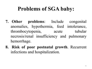 Problems of SGA baby:
7. Other problems: Include congenital
anomalies, hypothermia, feed intolerance,
thrombocytopenia, acute tubular
necrosis/renal insufficiency and pulmonary
hemorrhage.
8. Risk of poor postnatal growth. Recurrent
infections and hospitalization.
38
 