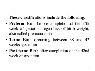 These classifications include the following:
• Preterm: Birth before completion of the 37th
week of gestation regardless of birth weight;
also called premature birth
• Term: Birth occurring between 38 and 42
weeks' gestation
• Post-term: Birth after completion of the 42nd
week of gestation.
4
 