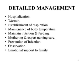 DETAILED MANAGEMENT
• Hospitalization.
• Warmth.
• Establishment of respiration.
• Maintenance of body temperature.
• Maintain nutrition & feeding.
• Mothering & expert nursing care.
• Prevention of infection.
• Observation.
• Emotional support to family
40
 