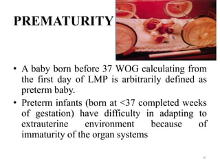 PREMATURITY
• A baby born before 37 WOG calculating from
the first day of LMP is arbitrarily defined as
preterm baby.
• Preterm infants (born at <37 completed weeks
of gestation) have difficulty in adapting to
extrauterine environment because of
immaturity of the organ systems
41
 