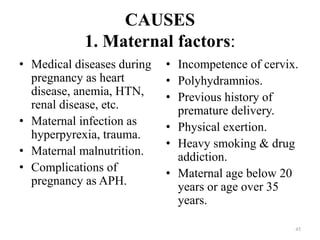 CAUSES
1. Maternal factors:
• Medical diseases during
pregnancy as heart
disease, anemia, HTN,
renal disease, etc.
• Maternal infection as
hyperpyrexia, trauma.
• Maternal malnutrition.
• Complications of
pregnancy as APH.
• Incompetence of cervix.
• Polyhydramnios.
• Previous history of
premature delivery.
• Physical exertion.
• Heavy smoking & drug
addiction.
• Maternal age below 20
years or age over 35
years.
45
 