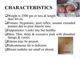 CHARACTERISTICS
Weight is 2500 gm or less & length is usually less
than 44 cm.
Posture: Hypotonic, poor reflex, assume extended
posture due to poor muscle tone.
Appearance: Looks tiny but healthy.
Skin: Thin, shiny & excessive pink with abundant
lanugo & vernix.
Edema may be present.
Subcutaneous fat is deficient.
Breast nodules are small or absent.
48
 