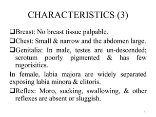 CHARACTERISTICS (3)
Breast: No breast tissue palpable.
Chest: Small & narrow and the abdomen large.
Genitalia: In male, testes are un-descended;
scrotum poorly pigmented & has few
rugorisities.
In female, labia majora are widely separated
exposing labia minora & clitoris.
Reflex: Moro, sucking, swallowing, & other
reflexes are absent or sluggish.
51
 