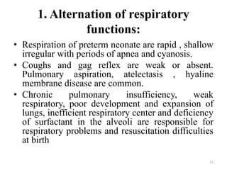 1. Alternation of respiratory
functions:
• Respiration of preterm neonate are rapid , shallow
irregular with periods of apnea and cyanosis.
• Coughs and gag reflex are weak or absent.
Pulmonary aspiration, atelectasis , hyaline
membrane disease are common.
• Chronic pulmonary insufficiency, weak
respiratory, poor development and expansion of
lungs, inefficient respiratory center and deficiency
of surfactant in the alveoli are responsible for
respiratory problems and resuscitation difficulties
at birth
53
 