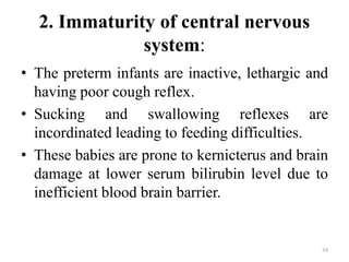 2. Immaturity of central nervous
system:
• The preterm infants are inactive, lethargic and
having poor cough reflex.
• Sucking and swallowing reflexes are
incordinated leading to feeding difficulties.
• These babies are prone to kernicterus and brain
damage at lower serum bilirubin level due to
inefficient blood brain barrier.
54
 