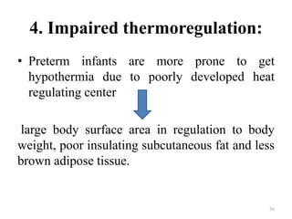 4. Impaired thermoregulation:
• Preterm infants are more prone to get
hypothermia due to poorly developed heat
regulating center
large body surface area in regulation to body
weight, poor insulating subcutaneous fat and less
brown adipose tissue.
56
 