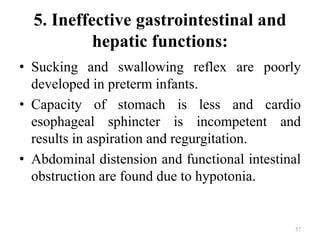 5. Ineffective gastrointestinal and
hepatic functions:
• Sucking and swallowing reflex are poorly
developed in preterm infants.
• Capacity of stomach is less and cardio
esophageal sphincter is incompetent and
results in aspiration and regurgitation.
• Abdominal distension and functional intestinal
obstruction are found due to hypotonia.
57
 