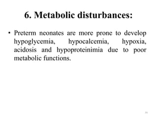 6. Metabolic disturbances:
• Preterm neonates are more prone to develop
hypoglycemia, hypocalcemia, hypoxia,
acidosis and hypoproteinimia due to poor
metabolic functions.
59
 