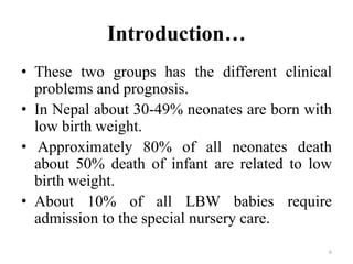 Introduction…
• These two groups has the different clinical
problems and prognosis.
• In Nepal about 30-49% neonates are born with
low birth weight.
• Approximately 80% of all neonates death
about 50% death of infant are related to low
birth weight.
• About 10% of all LBW babies require
admission to the special nursery care.
6
 