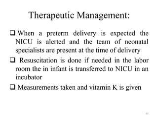 Therapeutic Management:
 When a preterm delivery is expected the
NICU is alerted and the team of neonatal
specialists are present at the time of delivery
 Resuscitation is done if needed in the labor
room the in infant is transferred to NICU in an
incubator
 Measurements taken and vitamin K is given
65
 