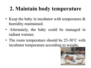 2. Maintain body temperature
• Keep the baby in incubator with temperature &
humidity maintained.
• Alternately, the baby could be managed in
radiant warmer.
• The room temperature should be 25-30˚C with
incubator temperature according to weight.
68
 