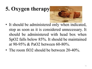 5. Oxygen therapy
• It should be administered only when indicated,
stop as soon as it is considered unnecessary. It
should be administered with head box when
SpO2 falls below 85%. It should be maintained
at 90-95% & PaO2 between 60-80%.
• The room fiO2 should be between 20-40%.
72
 