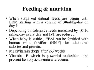 Feeding & nutrition
• When stabilized enteral feeds are begun with
EBM starting with a volume of 30ml/kg/day on
day 1
• Depending on tolerance feeds increased by 10-20
ml/kg/day every day and IVF are reduced.
• When baby is stable , EBM can be fortified with
human milk fortifier (HMF) for additional
calories and protein.
• Multivitamin drops after 2-3 weeks
• Vitamin E which is powerful antioxidant and
prevent hemolytic anemia and edema.
74
 